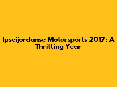 Ipseijordanse Motorsports 2017: A Thrilling Year