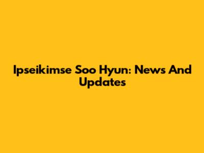 Ipseikimse Soo Hyun: News And Updates