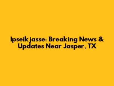 Ipseikjasse: Breaking News & Updates Near Jasper, TX