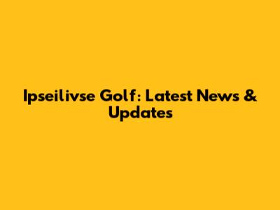 Ipseilivse Golf: Latest News & Updates