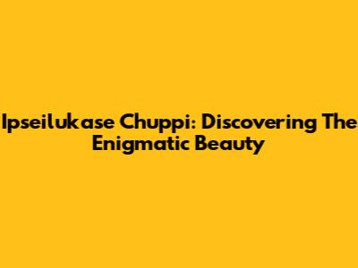 Ipseilukase Chuppi: Discovering The Enigmatic Beauty