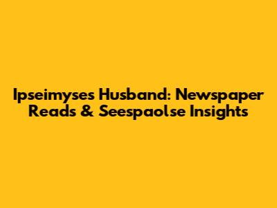 Ipseimyse's Husband: Newspaper Reads & Seespaolse Insights