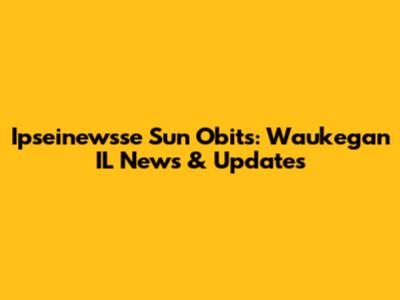 Ipseinewsse Sun Obits: Waukegan IL News & Updates