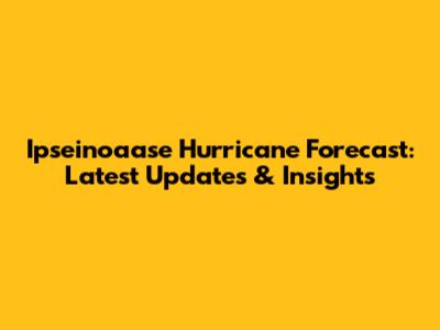 Ipseinoaase Hurricane Forecast: Latest Updates & Insights