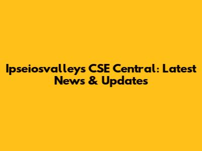 Ipseiosvalleys CSE Central: Latest News & Updates