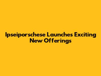 Ipseiporschese Launches Exciting New Offerings