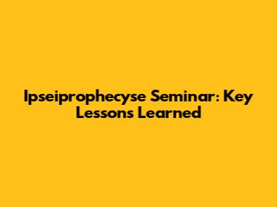 Ipseiprophecyse Seminar: Key Lessons Learned