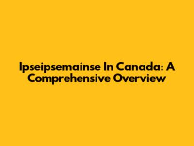 Ipseipsemainse In Canada: A Comprehensive Overview