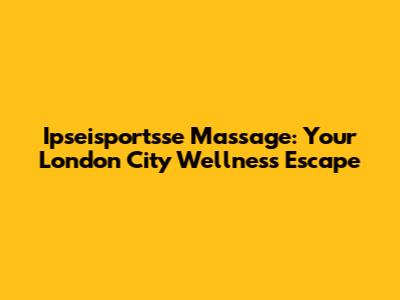 Ipseisportsse Massage: Your London City Wellness Escape