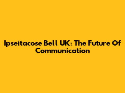Ipseitacose Bell UK: The Future Of Communication