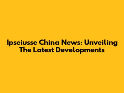 Ipseiusse China News: Unveiling The Latest Developments