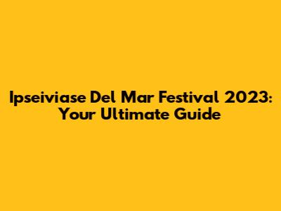 Ipseiviase Del Mar Festival 2023: Your Ultimate Guide