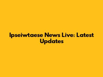Ipseiwtaese News Live: Latest Updates