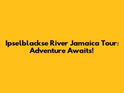 Ipselblackse River Jamaica Tour: Adventure Awaits!