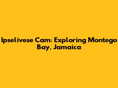 Ipselivese Cam: Exploring Montego Bay, Jamaica