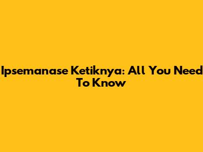 Ipsemanase Ketiknya: All You Need To Know