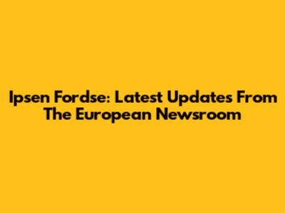 Ipsen Fordse: Latest Updates From The European Newsroom