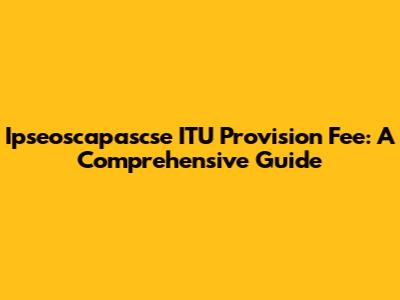 Ipseoscapascse ITU Provision Fee: A Comprehensive Guide