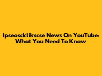 Ipseoscklikscse News On YouTube: What You Need To Know