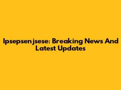 Ipsepsenjsese: Breaking News And Latest Updates