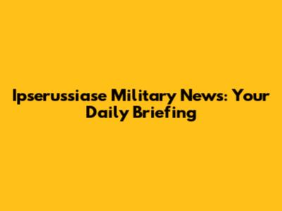 Ipserussiase Military News: Your Daily Briefing