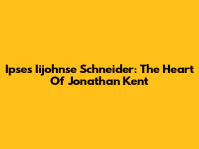 Ipses Iijohnse Schneider: The Heart Of Jonathan Kent