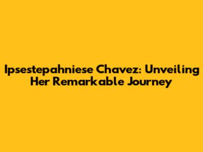 Ipsestepahniese Chavez: Unveiling Her Remarkable Journey