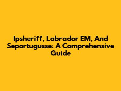 Ipsheriff, Labrador EM, And Seportugusse: A Comprehensive Guide