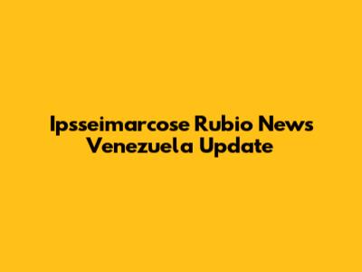 Ipsseimarcose Rubio News Venezuela Update