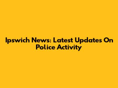 Ipswich News: Latest Updates On Police Activity