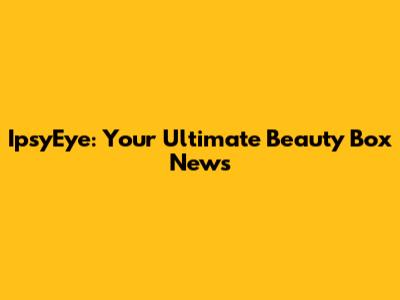 IpsyEye: Your Ultimate Beauty Box News