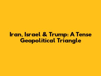 Iran, Israel & Trump: A Tense Geopolitical Triangle