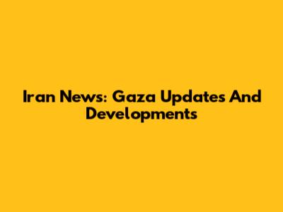Iran News: Gaza Updates And Developments