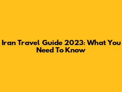 Iran Travel Guide 2023: What You Need To Know