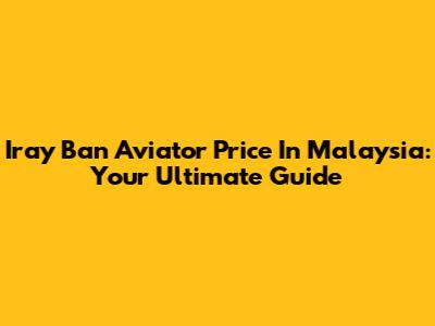Iray Ban Aviator Price In Malaysia: Your Ultimate Guide