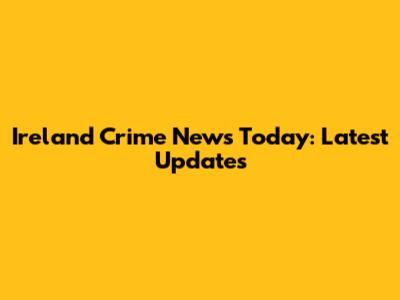 Ireland Crime News Today: Latest Updates