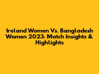 Ireland Women Vs. Bangladesh Women 2023: Match Insights & Highlights
