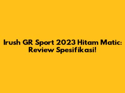 Irush GR Sport 2023 Hitam Matic: Review Spesifikasi!