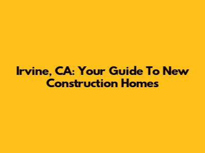 Irvine, CA: Your Guide To New Construction Homes