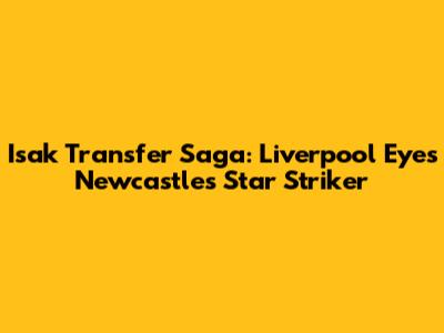 Isak Transfer Saga: Liverpool Eyes Newcastle's Star Striker