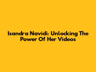 Isandra Navidi: Unlocking The Power Of Her Videos