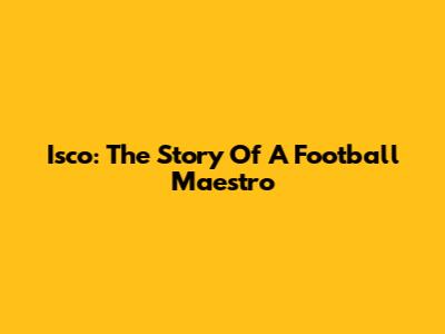 Isco: The Story Of A Football Maestro
