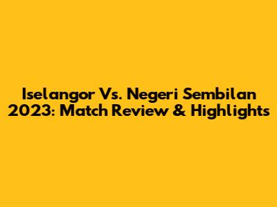Iselangor Vs. Negeri Sembilan 2023: Match Review & Highlights