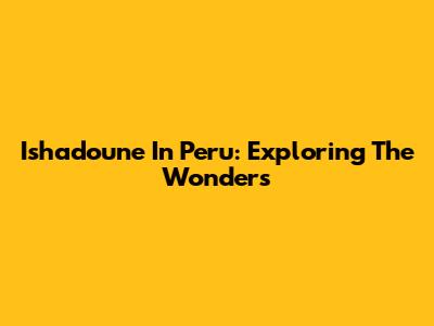 Ishadoune In Peru: Exploring The Wonders