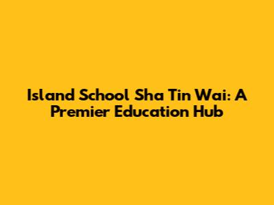 Island School Sha Tin Wai: A Premier Education Hub