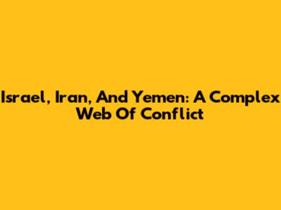 Israel, Iran, And Yemen: A Complex Web Of Conflict