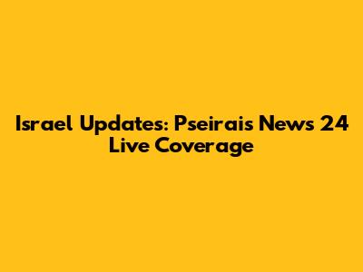 Israel Updates: Pseirais News 24 Live Coverage
