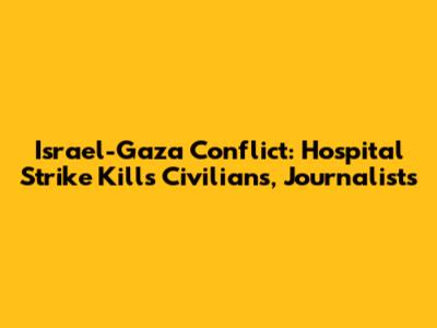 Israel-Gaza Conflict: Hospital Strike Kills Civilians, Journalists