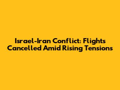 Israel-Iran Conflict: Flights Cancelled Amid Rising Tensions