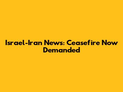 Israel-Iran News: Ceasefire Now Demanded